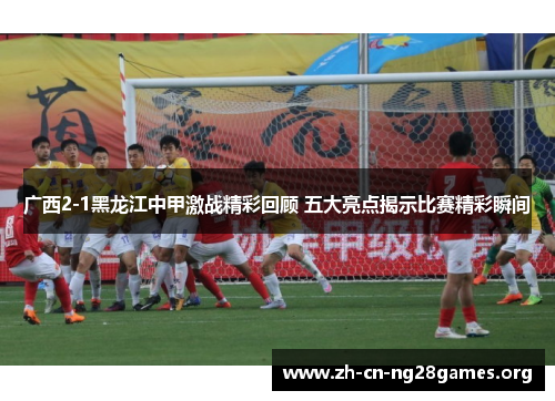 广西2-1黑龙江中甲激战精彩回顾 五大亮点揭示比赛精彩瞬间