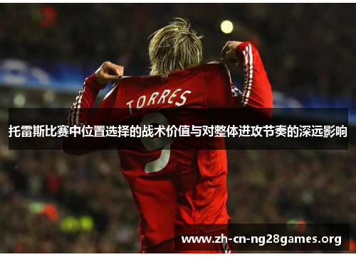 托雷斯比赛中位置选择的战术价值与对整体进攻节奏的深远影响