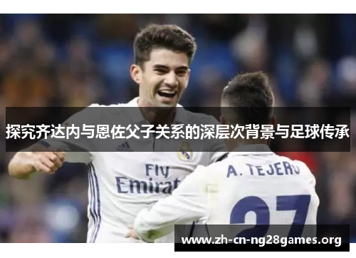 探究齐达内与恩佐父子关系的深层次背景与足球传承 探究齐达内与恩佐父子关系的深层次背景与足球传承