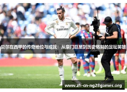 贝尔在西甲的传奇地位与成就：从豪门巨星到历史铭刻的足坛英雄