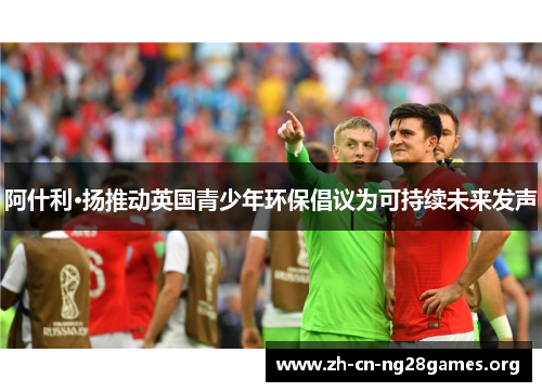阿什利·扬推动英国青少年环保倡议为可持续未来发声 阿什利·扬推动英国青少年环保倡议为可持续未来发声