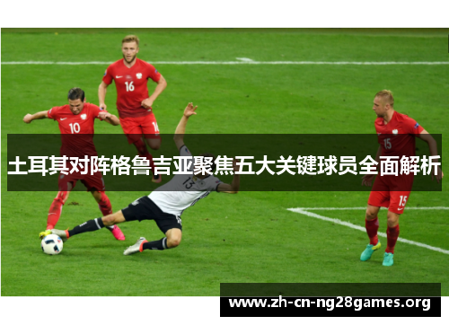 土耳其对阵格鲁吉亚聚焦五大关键球员全面解析 土耳其对阵格鲁吉亚聚焦五大关键球员全面解析