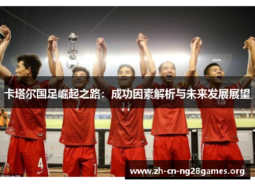 卡塔尔国足崛起之路:成功因素解析与未来发展展望 卡塔尔国足崛起之路:成功因素解析与未来发展展望