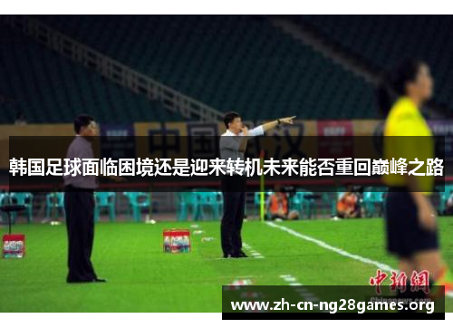 韩国足球面临困境还是迎来转机未来能否重回巅峰之路 韩国足球面临困境还是迎来转机未来能否重回巅峰之路